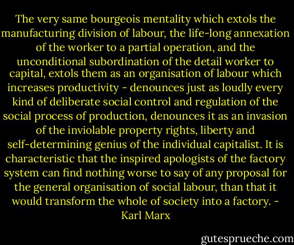 The very same bourgeois mentality which extols the manufacturing division of labour, the life-long annexation of the worker to a partial operation, and the unconditional subordination of the detail worker to capital, extols them as an organisation of labour which increases productivity - denounces just as loudly every kind of deliberate social control and regulation of the social process of production, denounces it as an invasion of the inviolable property rights, liberty and self-determining genius of the individual capitalist. It is characteristic that the inspired apologists of the factory system can find nothing worse to say of any proposal for the general organisation of social labour, than that it would transform the whole of society into a factory. - Karl Marx
