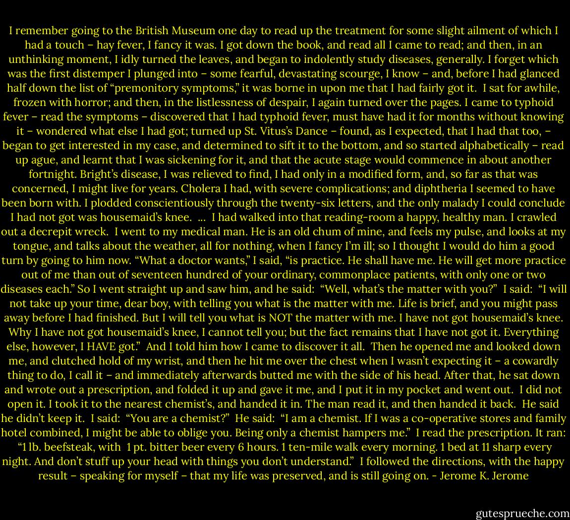 I remember going to the British Museum one day to read up the treatment for some slight ailment of which I had a touch – hay fever, I fancy it was. I got down the book, and read all I came to read; and then, in an unthinking moment, I idly turned the leaves, and began to indolently study diseases, generally. I forget which was the first distemper I plunged into – some fearful, devastating scourge, I know – and, before I had glanced half down the list of “premonitory symptoms,” it was borne in upon me that I had fairly got it.<br /><br />I sat for awhile, frozen with horror; and then, in the listlessness of despair, I again turned over the pages. I came to typhoid fever – read the symptoms – discovered that I had typhoid fever, must have had it for months without knowing it – wondered what else I had got; turned up St. Vitus’s Dance – found, as I expected, that I had that too, – began to get interested in my case, and determined to sift it to the bottom, and so started alphabetically – read up ague, and learnt that I was sickening for it, and that the acute stage would commence in about another fortnight. Bright’s disease, I was relieved to find, I had only in a modified form, and, so far as that was concerned, I might live for years. Cholera I had, with severe complications; and diphtheria I seemed to have been born with. I plodded conscientiously through the twenty-six letters, and the only malady I could conclude I had not got was housemaid’s knee.<br /><br />...<br /><br />I had walked into that reading-room a happy, healthy man. I crawled out a decrepit wreck.<br /><br />I went to my medical man. He is an old chum of mine, and feels my pulse, and looks at my tongue, and talks about the weather, all for nothing, when I fancy I’m ill; so I thought I would do him a good turn by going to him now. “What a doctor wants,” I said, “is practice. He shall have me. He will get more practice out of me than out of seventeen hundred of your ordinary, commonplace patients, with only one or two diseases each.” So I went straight up and saw him, and he said:<br /><br />“Well, what’s the matter with you?”<br /><br />I said:<br /><br />“I will not take up your time, dear boy, with telling you what is the matter with me. Life is brief, and you might pass away before I had finished. But I will tell you what is NOT the matter with me. I have not got housemaid’s knee. Why I have not got housemaid’s knee, I cannot tell you; but the fact remains that I have not got it. Everything else, however, I HAVE got.”<br /><br />And I told him how I came to discover it all.<br /><br />Then he opened me and looked down me, and clutched hold of my wrist, and then he hit me over the chest when I wasn’t expecting it – a cowardly thing to do, I call it – and immediately afterwards butted me with the side of his head. After that, he sat down and wrote out a prescription, and folded it up and gave it me, and I put it in my pocket and went out.<br /><br />I did not open it. I took it to the nearest chemist’s, and handed it in. The man read it, and then handed it back.<br /><br />He said he didn’t keep it.<br /><br />I said:<br /><br />“You are a chemist?”<br /><br />He said:<br /><br />“I am a chemist. If I was a co-operative stores and family hotel combined, I might be able to oblige you. Being only a chemist hampers me.”<br /><br />I read the prescription. It ran:<br /><br />“1 lb. beefsteak, with<br /> 1 pt. bitter beer<br />every 6 hours.<br />1 ten-mile walk every morning.<br />1 bed at 11 sharp every night.<br />And don’t stuff up your head with things you don’t understand.”<br /><br />I followed the directions, with the happy result – speaking for myself – that my life was preserved, and is still going on. - Jerome K. Jerome