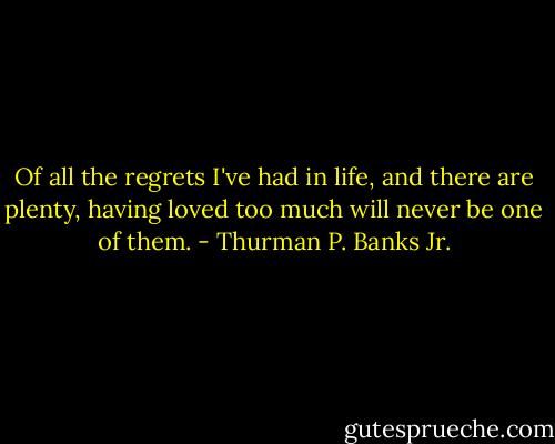 Of all the regrets I've had in life, and there are plenty, having loved too much will never be one of them. - Thurman P. Banks Jr.