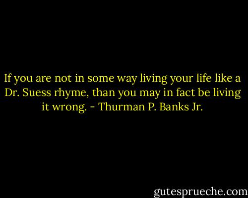 If you are not in some way living your life like a Dr. Suess rhyme, than you may in fact be living it wrong. - Thurman P. Banks Jr.