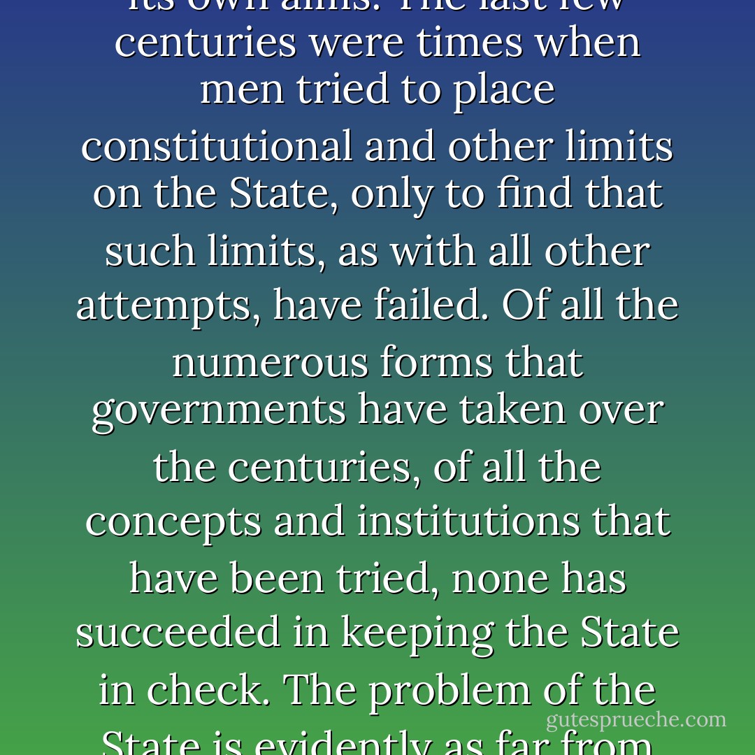In this century, the human race faces, once again, the virulent reign of the State—of the State now armed with the fruits of man’s creative powers, confiscated and perverted to its own aims. The last few centuries were times when men tried to place constitutional and other limits on the State, only to find that such limits, as with all other attempts, have failed. Of all the numerous forms that governments have taken over the centuries, of all the concepts and institutions that have been tried, none has succeeded in keeping the State in check. The problem of the State is evidently as far from solution as ever. Perhaps new paths of inquiry must be explored, if the successful, final solution of the State question is ever to be attained. - Murray N. Rothbard