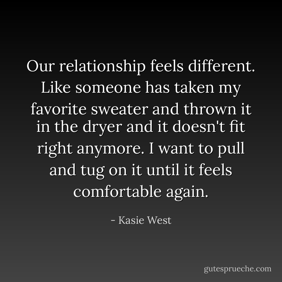 Our relationship feels different. Like someone has taken my favorite sweater and thrown it in the dryer and it doesn't fit right anymore. I want to pull and tug on it until it feels comfortable again. - Kasie West