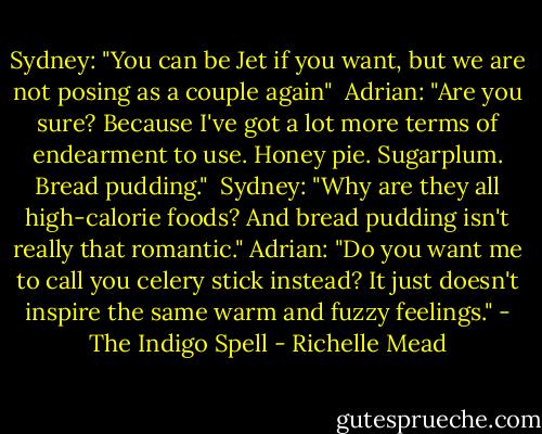 Sydney: "You can be Jet if you want, but we are not posing as a couple again" <br />Adrian: "Are you sure? Because I've got a lot more terms of endearment to use. Honey pie. Sugarplum. Bread pudding." <br />Sydney: "Why are they all high-calorie foods? And bread pudding isn't really that romantic."<br />Adrian: "Do you want me to call you celery stick instead? It just doesn't inspire the same warm and fuzzy feelings." - The Indigo Spell - Richelle Mead