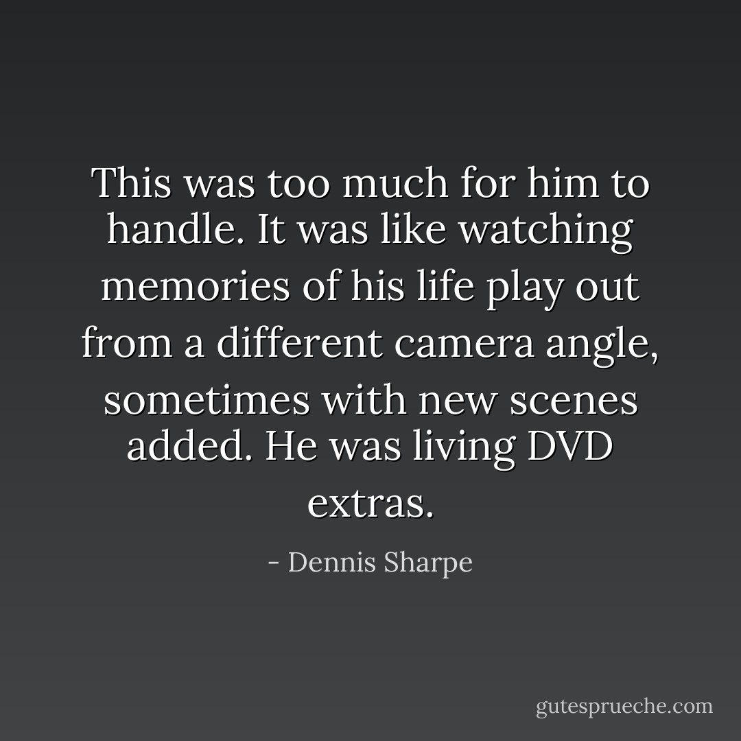 This was too much for him to handle. It was like watching memories of his life play out from a different camera angle, sometimes with new scenes added. He was living DVD extras. - Dennis Sharpe