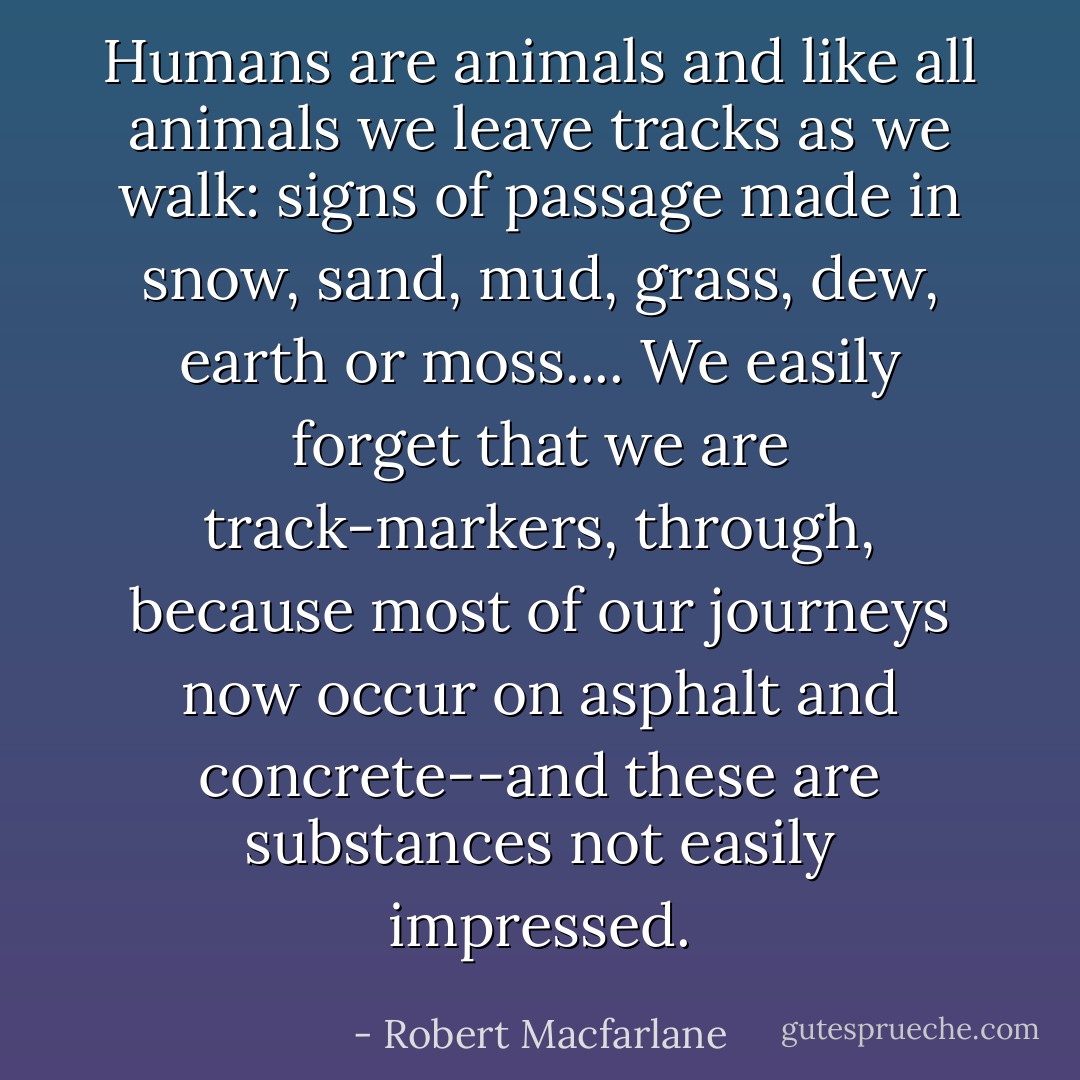 Humans are animals and like all animals we leave tracks as we walk: signs of passage made in snow, sand, mud, grass, dew, earth or moss.... We easily forget that we are track-markers, through, because most of our journeys now occur on asphalt and concrete--and these are substances not easily impressed. - Robert Macfarlane