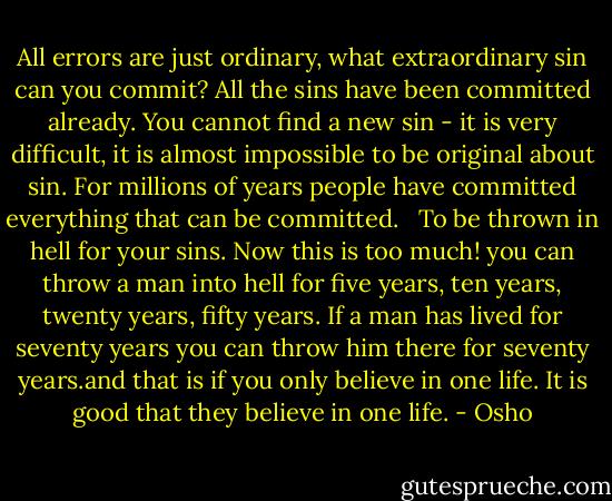 All errors are just ordinary, what extraordinary sin can you commit? All the sins have been committed already. You cannot find a new sin - it is very difficult, it is almost impossible to be original about sin. For millions of years people have committed everything that can be committed. <br /><br />To be thrown in hell for your sins. Now this is too much! you can throw a man into hell for five years, ten years, twenty years, fifty years. If a man has lived for seventy years you can throw him there for seventy years.and that is if you only believe in one life. It is good that they believe in one life. - Osho