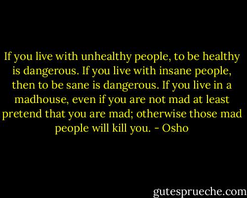 If you live with unhealthy people, to be healthy is dangerous. If you live with insane people, then to be sane is dangerous. If you live in a madhouse, even if you are not mad at least pretend that you are mad; otherwise those mad people will kill you. - Osho