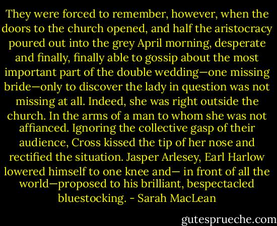 They were forced to remember, however, when the<br />doors to the church opened, and half the aristocracy<br />poured out into the grey April morning, desperate and<br />finally, finally able to gossip about the most important part<br />of the double wedding—one missing bride—only to<br />discover the lady in question was not missing at all.<br />Indeed, she was right outside the church. In the arms of a<br />man to whom she was not affianced.<br />Ignoring the collective gasp of their audience, Cross<br />kissed the tip of her nose and rectified the situation. Jasper<br />Arlesey, Earl Harlow lowered himself to one knee and—<br />in front of all the world—proposed to his brilliant,<br />bespectacled bluestocking. - Sarah MacLean