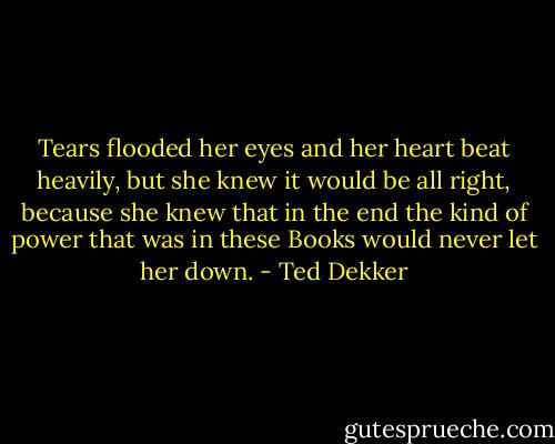 Tears flooded her eyes and her heart beat heavily, but she knew it would be all right, because she knew that in the end the kind of power that was in these Books would never let her down. - Ted Dekker