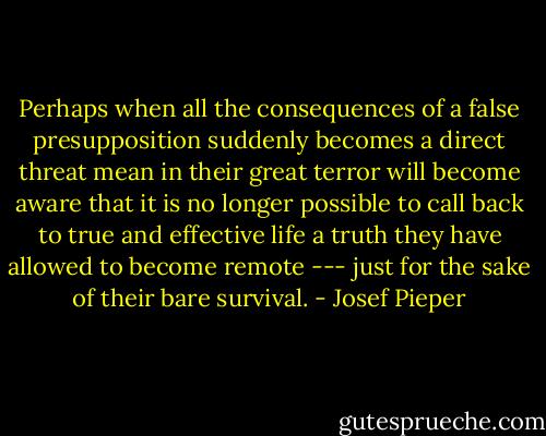 Perhaps when all the consequences of a false presupposition suddenly becomes a direct threat mean in their great terror will become aware that it is no longer possible to call back to true and effective life a truth they have allowed to become remote --- just for the sake of their bare survival. - Josef Pieper