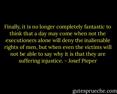 Finally, it is no longer completely fantastic to think that a day may come when not the executioners alone will deny the inalienable rights of men, but when even the victims will not be able to say why it is that they are suffering injustice. - Josef Pieper