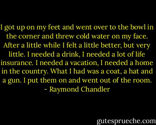 I got up on my feet and went over to the bowl in the corner and threw cold water on my face. After a little while I felt a little better, but very little. I needed a drink, I needed a lot of life insurance. I needed a vacation, I needed a home in the country. What I had was a coat, a hat and a gun. I put them on and went out of the room. - Raymond Chandler