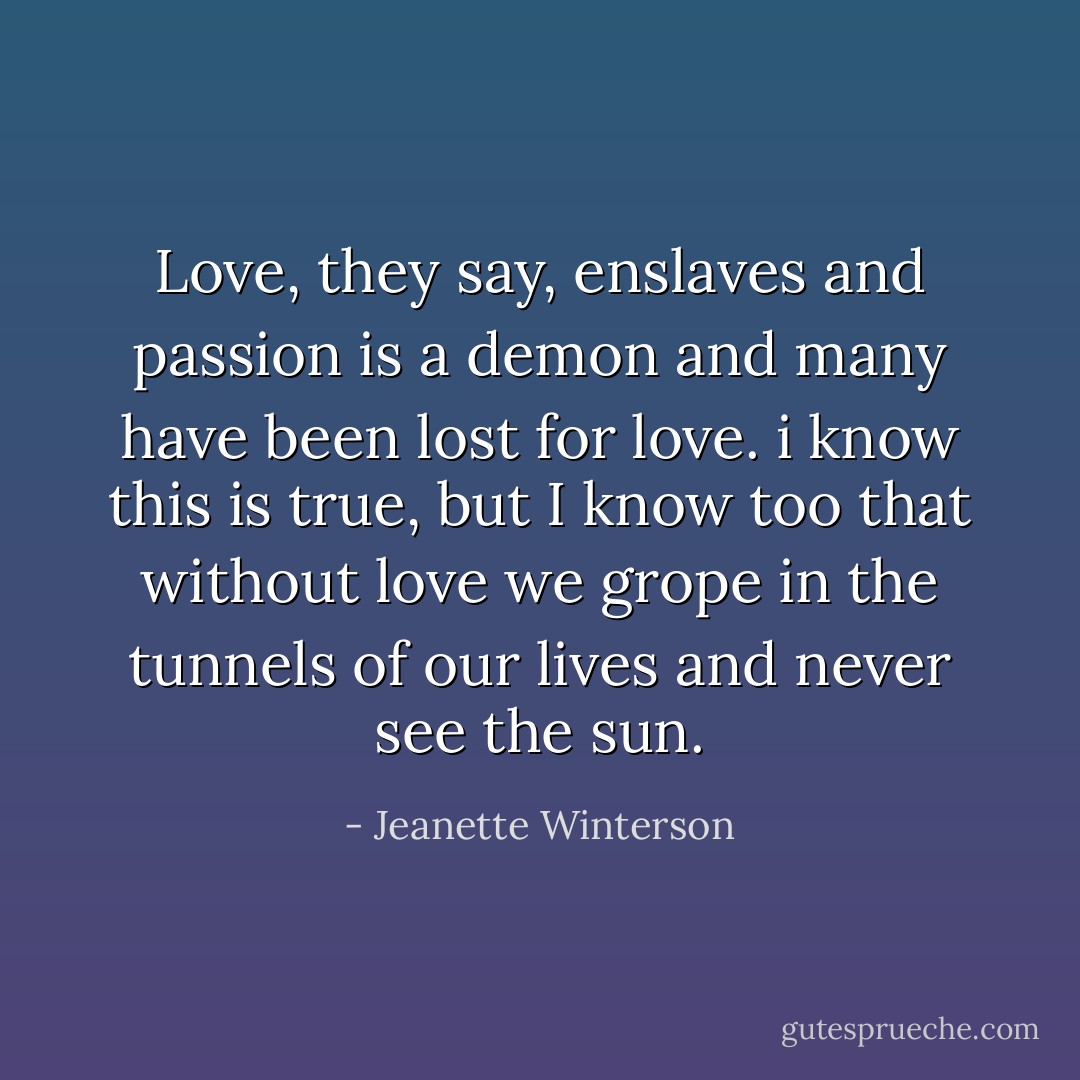 Love, they say, enslaves and passion is a demon and many have been lost for love. i know this is true, but I know too that without love we grope in the tunnels of our lives and never see the sun. - Jeanette Winterson