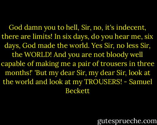 God damn you to hell, Sir, no, it's indecent, there are limits! In six days, do you hear me, six days, God made the world. Yes Sir, no less Sir, the WORLD! And you are not bloody well capable of making me a pair of trousers in three months!'<br />'But my dear Sir, my dear Sir, look at the world and look at my TROUSERS! - Samuel Beckett