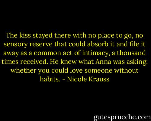 The kiss stayed there with no place to go, no sensory reserve that could absorb it and file it away as a common act of intimacy, a thousand times received. He knew what Anna was asking: whether you could love someone without habits. - Nicole Krauss