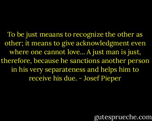 To be just meaans to recognize the other as other; it means to give acknowledgment even where one cannot love... A just man is just, therefore, because he sanctions another person in his very separateness and helps him to receive his due. - Josef Pieper