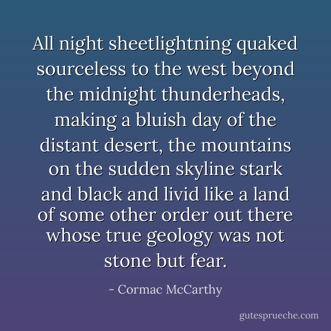 All night sheetlightning quaked sourceless to the west beyond the midnight thunderheads, making a bluish day of the distant desert, the mountains on the sudden skyline stark and black and livid like a land of some other order out there whose true geology was not stone but fear. - Cormac McCarthy