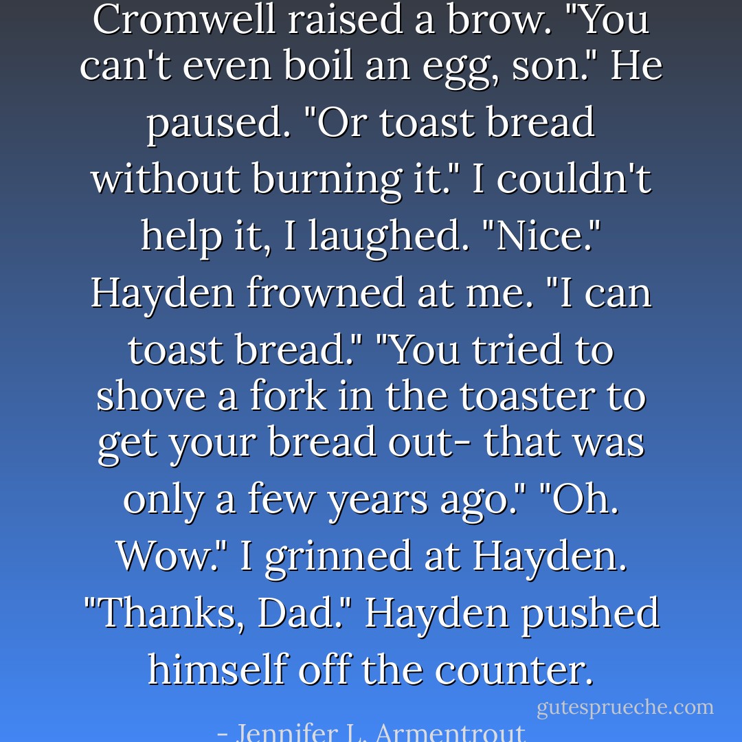 Cromwell raised a brow. "You can't even boil an egg, son." He paused. "Or toast bread without burning it."<br />I couldn't help it, I laughed. "Nice."<br />Hayden frowned at me. "I can toast bread."<br />"You tried to shove a fork in the toaster to get your bread out- that was only a few years ago."<br />"Oh. Wow." I grinned at Hayden.<br />"Thanks, Dad." Hayden pushed himself off the counter. - Jennifer L. Armentrout