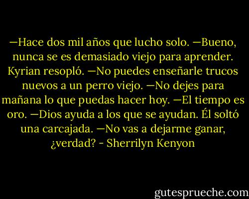 —Hace dos mil años que lucho solo.<br />—Bueno, nunca se es demasiado viejo para aprender.<br />Kyrian resopló.<br />—No puedes enseñarle trucos nuevos a un perro viejo.<br />—No dejes para mañana lo que puedas hacer hoy.<br />—El tiempo es oro.<br />—Dios ayuda a los que se ayudan.<br />Él soltó una carcajada.<br />—No vas a dejarme ganar, ¿verdad? - Sherrilyn Kenyon