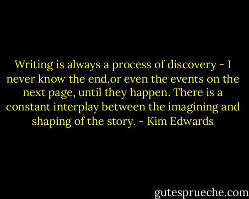 Writing is always a process of discovery - I never know the end,or even the events on the next page, until they happen. There is a constant interplay between the imagining and shaping of the story. - Kim Edwards