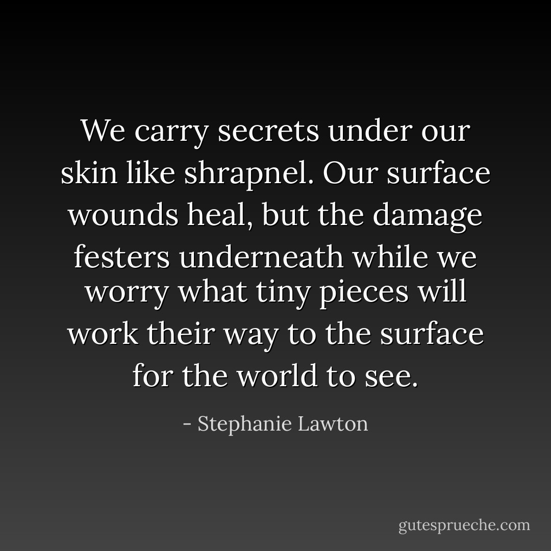 We carry secrets under our skin like shrapnel. Our surface wounds heal, but the damage festers underneath while we worry what tiny pieces will work their way to the surface for the world to see. - Stephanie Lawton