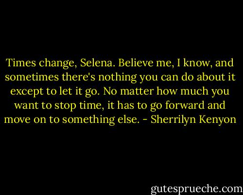 Times change, Selena. Believe me, I know, and sometimes there's nothing you can do about it except to let it go. No matter how much you want to stop time, it has<br />to go forward and move on to something else. - Sherrilyn Kenyon