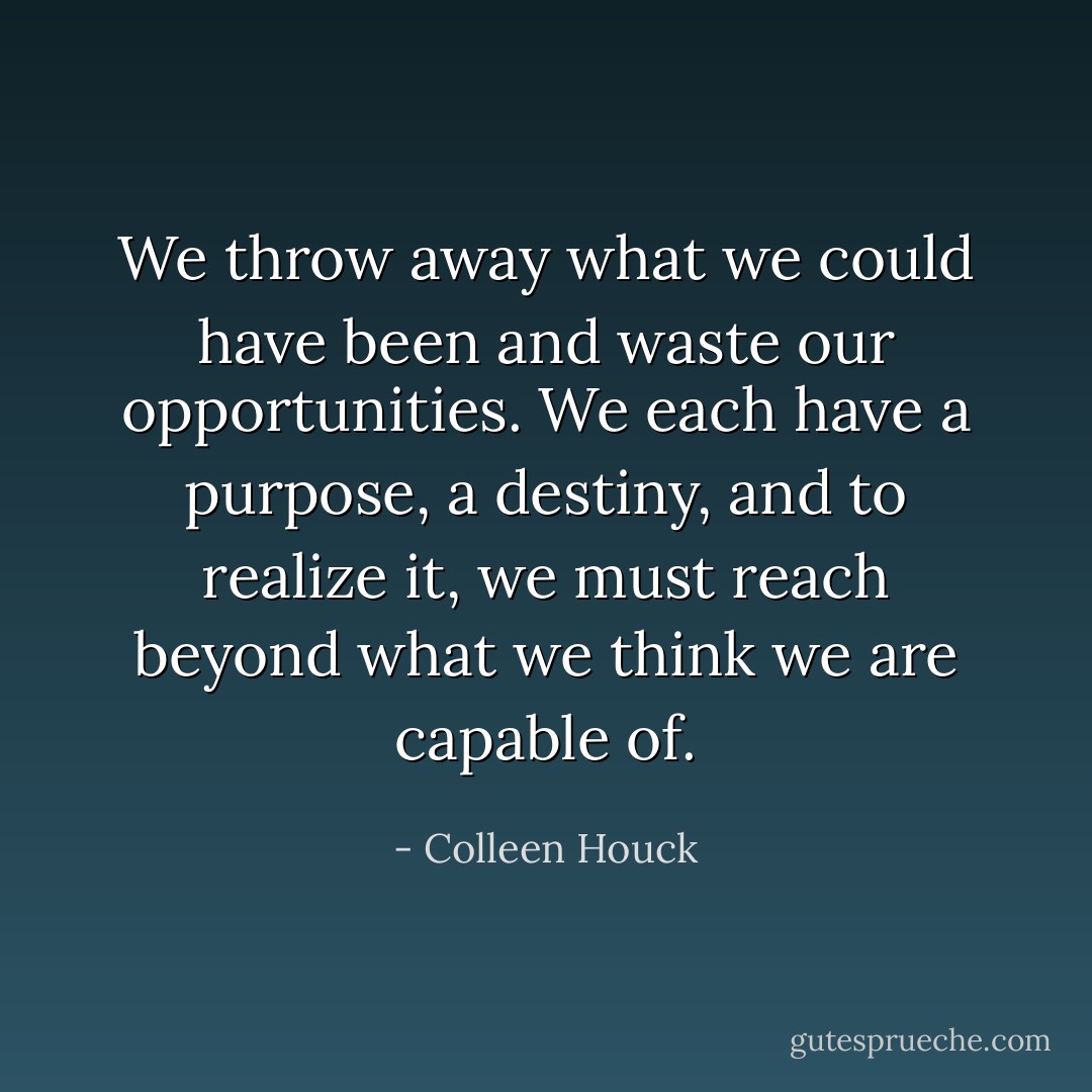 We throw away what we could have been and waste our opportunities. We each have a purpose, a destiny, and to realize it, we must reach beyond what we think we are capable of. - Colleen Houck