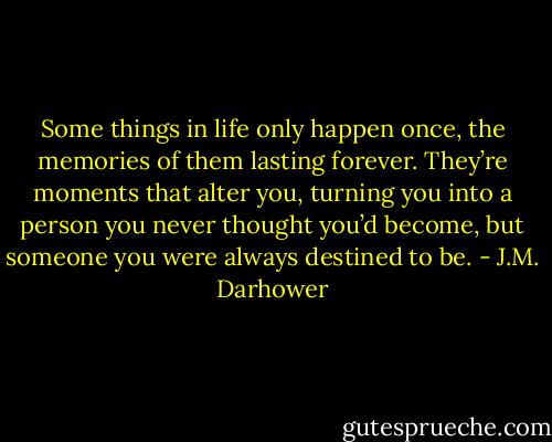 Some things in life only happen once, the memories of them lasting forever. They’re moments that alter you, turning you into a person you never thought you’d become, but someone you were always destined to be. - J.M. Darhower
