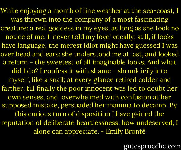 While enjoying a month of fine weather at the sea-coast, I was thrown into the company of a most fascinating creature: a real goddess in my eyes, as long as she took no notice of me. I 'never told my love' vocally; still, if looks have language, the merest idiot might have guessed I was over head and ears: she understood me at last, and looked a return - the sweetest of all imaginable looks. And what did I do? I confess it with shame - shrunk icily into myself, like a snail; at every glance retired colder and farther; till finally the poor innocent was led to doubt her own senses, and, overwhelmed with confusion at her supposed mistake, persuaded her mamma to decamp. By this curious turn of disposition I have gained the reputation of deliberate heartlessness; how undeserved, I alone can appreciate. - Emily Brontë