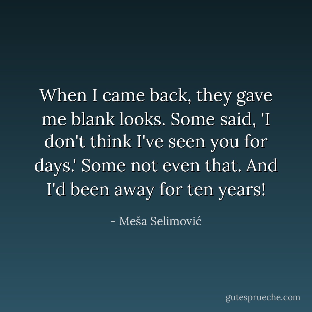 When I came back, they gave me blank looks. Some said, 'I don't think I've seen you for days.' Some not even that. And I'd been away for ten years! - Meša Selimović