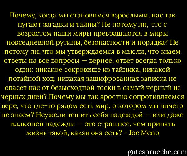 Почему, когда мы становимся взрослыми, нас так пугают загадки и тайны? Не потому ли, что с возрастом наши миры превращаются в миры повседневной рутины, безопасности и порядка? Не потому ли, что мы утверждаемся в мысли, что знаем ответы на все вопросы — вернее, ответ всегда только один: никакое сокровище из тайника, никакой потайной ход, никакая зашифрованная записка не спасет нас от безысходной тоски в самый черный из черных дней? Почему мы так яростно сопротивляемся вере, что где-то рядом есть мир, о котором мы ничего не знаем? Неужели тешить себя надеждой — или даже иллюзией надежды — это страшнее, чем принять жизнь такой, какая она есть? - Joe Meno