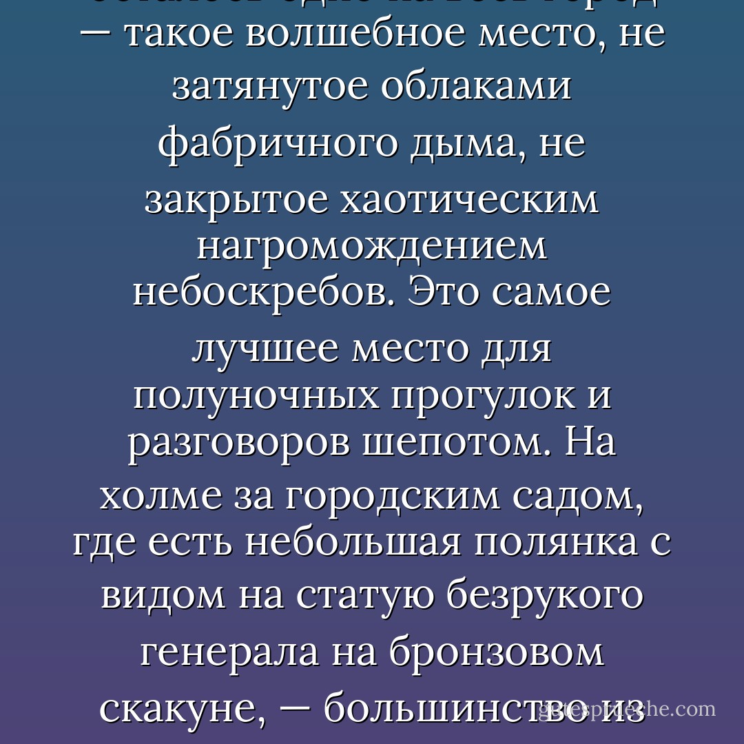 Хотите верьте, хотите нет, но в нашем городе есть одно место, откуда по ночам все еще видны звезды. Оно осталось одно на весь город — такое волшебное место, не затянутое облаками фабричного дыма, не закрытое хаотическим нагромождением небоскребов. Это самое лучшее место для полуночных прогулок и разговоров шепотом. На холме за городским садом, где есть небольшая полянка с видом на статую безрукого генерала на бронзовом скакуне, — большинство из нас вспоминает потом это место, как место, где мы в первый раз осознали, что мы, может быть, влюблены. - Joe Meno