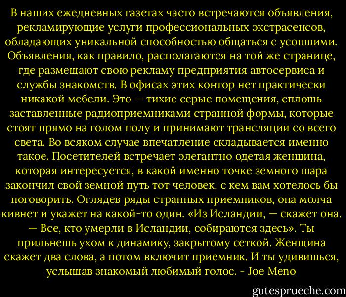 В наших ежедневных газетах часто встречаются объявления, рекламирующие услуги профессиональных экстрасенсов, обладающих уникальной способностью общаться с усопшими. Объявления, как правило, располагаются на той же странице, где размещают свою рекламу предприятия автосервиса и службы знакомств. В офисах этих контор нет практически никакой мебели. Это — тихие серые помещения, сплошь заставленные радиоприемниками странной формы, которые стоят прямо на голом полу и принимают трансляции со всего света. Во всяком случае впечатление складывается именно такое. Посетителей встречает элегантно одетая женщина, которая интересуется, в какой именно точке земного шара закончил свой земной путь тот человек, с кем вам хотелось бы поговорить. Оглядев ряды странных приемников, она молча кивнет и укажет на какой-то один. «Из Исландии, — скажет она. — Все, кто умерли в Исландии, собираются здесь». Ты прильнешь ухом к динамику, закрытому сеткой. Женщина скажет два слова, а потом включит приемник. И ты удивишься, услышав знакомый любимый голос. - Joe Meno