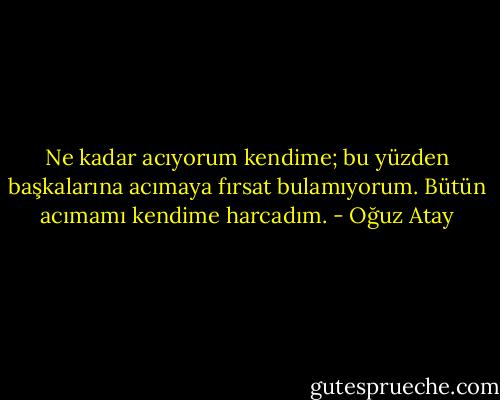 Ne kadar acıyorum kendime; bu yüzden başkalarına acımaya fırsat bulamıyorum. Bütün acımamı kendime harcadım. - Oğuz Atay