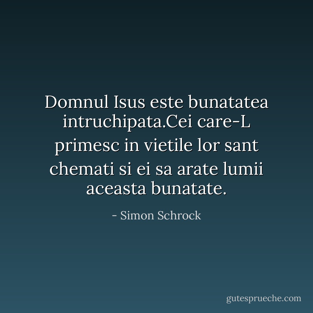 Domnul Isus este bunatatea intruchipata.Cei care-L primesc in vietile lor sant chemati si ei sa arate lumii aceasta bunatate. - Simon Schrock