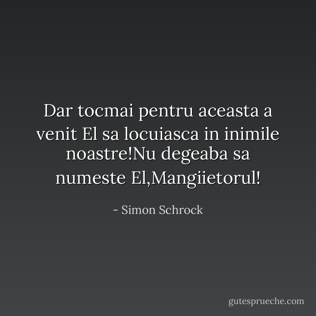 Dar tocmai pentru aceasta a venit El sa locuiasca in inimile noastre!Nu degeaba sa numeste El,Mangiietorul! - Simon Schrock