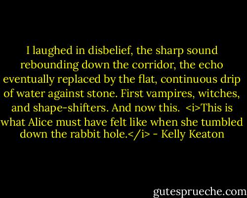 I laughed in disbelief, the sharp sound rebounding down the corridor, the echo eventually replaced by the flat, continuous drip of water against stone. First vampires, witches, and shape-shifters. And now this.<br /><br /><i>This is what Alice must have felt like when she tumbled down the rabbit hole.</i> - Kelly Keaton