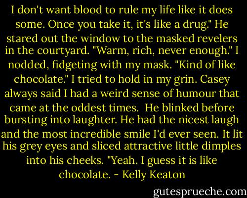 I don't want blood to rule my life like it does some. Once you take it, it's like a drug." He stared out the window to the masked revelers in the courtyard. "Warm, rich, never enough."<br />I nodded, fidgeting with my mask. "Kind of like chocolate." I tried to hold in my grin. Casey always said I had a weird sense of humour that came at the oddest times.<br /><br />He blinked before bursting into laughter. He had the nicest laugh and the most incredible smile I'd ever seen. It lit his grey eyes and sliced attractive little dimples into his cheeks. "Yeah. I guess it is like chocolate. - Kelly Keaton