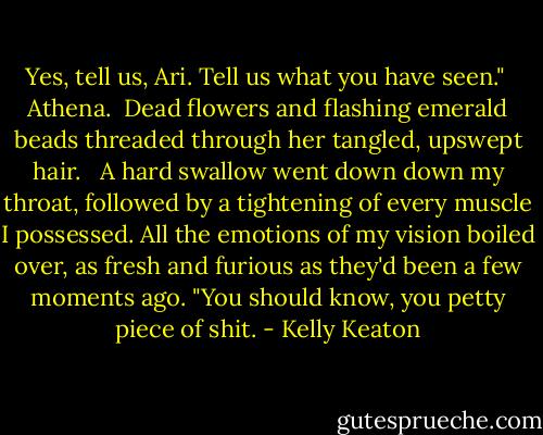 Yes, tell us, Ari. Tell us what you have seen."<br /><br />Athena.<br /><br />Dead flowers and flashing emerald beads threaded through her tangled, upswept hair. <br /><br />A hard swallow went down down my throat, followed by a tightening of every muscle I possessed. All the emotions of my vision boiled over, as fresh and furious as they'd been a few moments ago. "You should know, you petty piece of shit. - Kelly Keaton