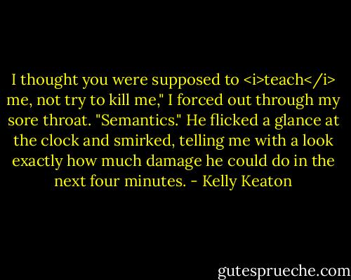 I thought you were supposed to <i>teach</i> me, not try to kill me," I forced out through my sore throat.<br />"Semantics." He flicked a glance at the clock and smirked, telling me with a look exactly how much damage he could do in the next four minutes. - Kelly Keaton