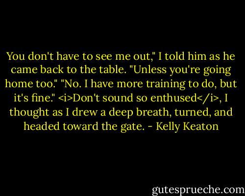 You don't have to see me out," I told him as he came back to the table. "Unless you're going home too."<br />"No. I have more training to do, but it's fine."<br /><i>Don't sound so enthused</i>, I thought as I drew a deep breath, turned, and headed toward the gate. - Kelly Keaton