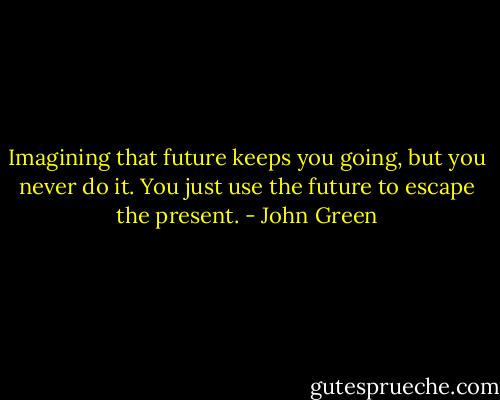 Imagining that future keeps you going, but you never do it. You just use the future to escape the present. - John Green