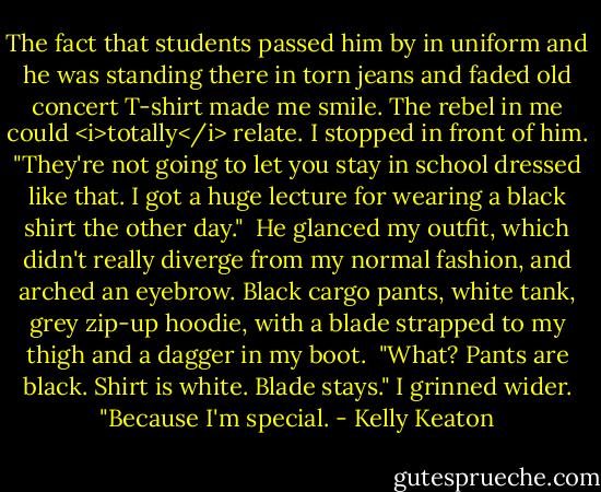 The fact that students passed him by in uniform and he was standing there in torn jeans and faded old concert T-shirt made me smile. The rebel in me could <i>totally</i> relate.<br />I stopped in front of him. "They're not going to let you stay in school dressed like that. I got a huge lecture for wearing a black shirt the other day."<br /><br />He glanced my outfit, which didn't really diverge from my normal fashion, and arched an eyebrow. Black cargo pants, white tank, grey zip-up hoodie, with a blade strapped to my thigh and a dagger in my boot.<br /><br />"What? Pants are black. Shirt is white. Blade stays." I grinned wider. "Because I'm special. - Kelly Keaton