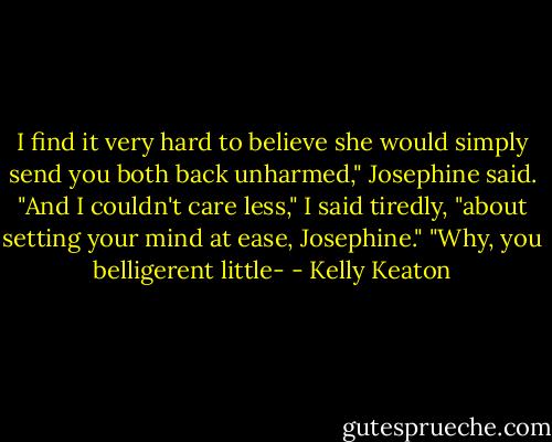 I find it very hard to believe she would simply send you both back unharmed," Josephine said.<br />"And I couldn't care less," I said tiredly, "about setting your mind at ease, Josephine."<br />"Why, you belligerent little- - Kelly Keaton