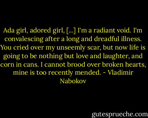 Ada girl, adored girl, [...] I'm a radiant void. I'm convalescing after a long and dreadful illness. You cried over my unseemly scar, but now life is going to be nothing but love and laughter, and corn in cans. I cannot brood over broken hearts, mine is too recently mended. - Vladimir Nabokov