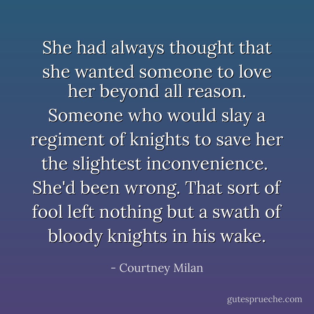She had always thought that she wanted someone to love her beyond all reason. Someone who would slay a regiment of knights to save her the slightest inconvenience. <br />She'd been wrong. That sort of fool left nothing but a swath of bloody knights in his wake. - Courtney Milan