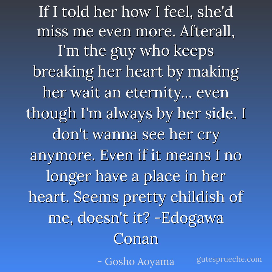 If I told her how I feel, she'd miss me even more. Afterall, I'm the guy who keeps breaking her heart by making her wait an eternity... even though I'm always by her side. I don't wanna see her cry anymore. Even if it means I no longer have a place in her heart. Seems pretty childish of me, doesn't it? -Edogawa Conan - Gosho Aoyama