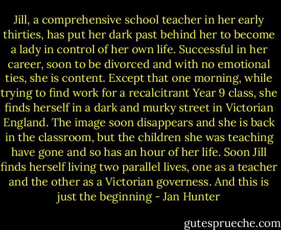 Jill, a comprehensive school teacher in her early thirties, has put her dark past behind her to become a lady in control of her own life. Successful in her career, soon to be divorced and with no emotional ties, she is content. Except that one morning, while trying to find work for a recalcitrant Year 9 class, she finds herself in a dark and murky street in Victorian England. The image soon disappears and she is back in the classroom, but the children she was teaching have gone and so has an hour of her life. Soon Jill finds herself living two parallel lives, one as a teacher and the other as a Victorian governess. And this is just the beginning - Jan Hunter