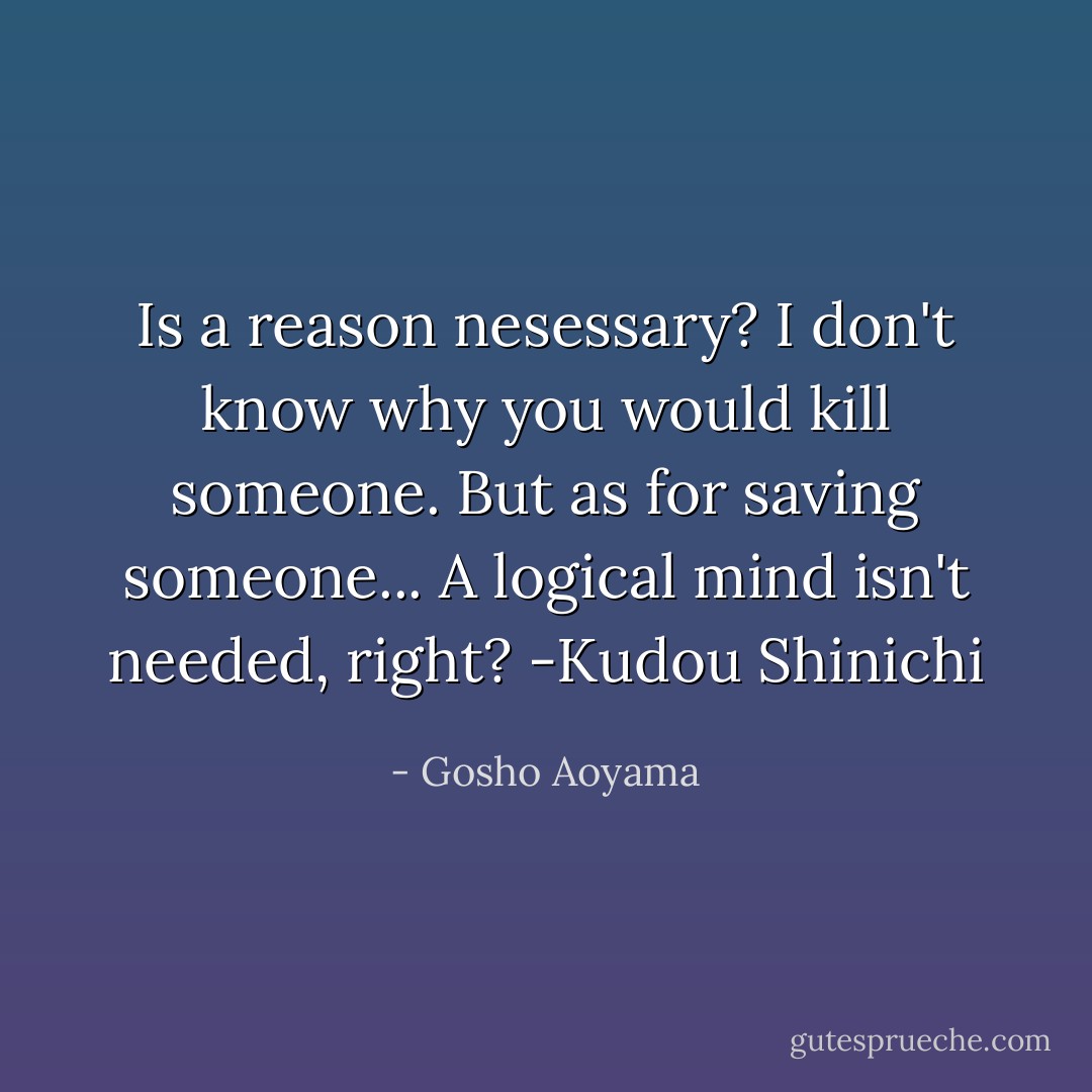 Is a reason nesessary? I don't know why you would kill someone. But as for saving someone... A logical mind isn't needed, right? -Kudou Shinichi - Gosho Aoyama