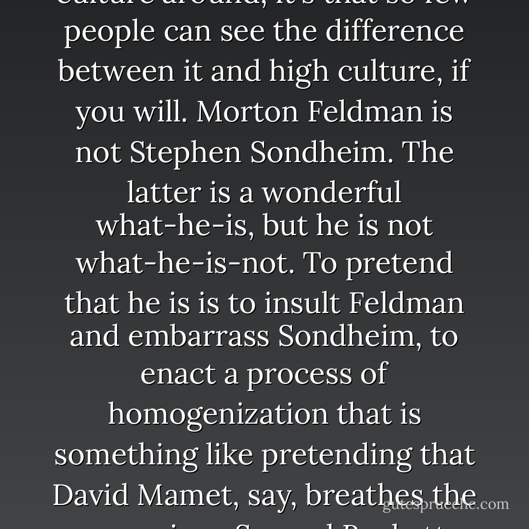 Outside of the dreary rubbish that is churned out by god knows how many hacks of varying degrees of talent, the novel is, it seems to me, a very special and rarefied kind of literary form, and was, for a brief moment only, wide-ranging in its sociocultural influence. For the most part, it has always been an acquired taste and it asks a good deal from its audience. Our great contemporary problem is in separating that which is really serious from that which is either frivolously and fashionably "radical" and that which is a kind of literary analogy to the Letterman show. It's not that there is pop culture around, it's that so few people can see the difference between it and high culture, if you will. Morton Feldman is not Stephen Sondheim. The latter is a wonderful what-he-is, but he is not what-he-is-not. To pretend that he is is to insult Feldman and embarrass Sondheim, to enact a process of homogenization that is something like pretending that David Mamet, say, breathes the same air as Samuel Beckett. People used to understand that there is, at any given time, a handful of superb writers or painters or whatever--and then there are all the rest. Nothing wrong with that. But it now makes people very uncomfortable, very edgy, as if the very idea of a Matisse or a Charles Ives or a Thelonious Monk is an affront to the notion of "ain't everything just great!" We have the spectacle of perfectly nice, respectable, harmless writers, etc., being accorded the status of important artists...Essentially the serious novelist should do what s/he can do and simply forgo the idea of a substantial audience. - Gilbert Sorrentino
